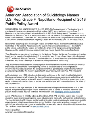 American Association of Suicidology Names
U.S. Rep. Grace F. Napolitano Recipient of 2018
Public Policy Award
WASHINGTON, D.C., UNITED STATES, April 10, 2018 /EINPresswire.com/ -- The leadership and
members of the American Association of Suicidology (AAS), are proud to announce Grace F.
Napolitano as the distinguished recipient of the 2018 AAS Public Policy Award. This Award honors
Napolitano’s dedication, service, and commitment to suicide prevention throughout her public service
career. AAS President, Julie Cerel, PhD, will present the award to the congresswoman during AAS’s
51st Annual Conference at the Hyatt Regency Capitol Hill on Thursday, April 19, 2018 at 9:45 a.m.
Napolitano’s leadership roles focusing on suicide prevention include membership of the Executive
Committee of the National Action Alliance for Suicide Prevention (Action Alliance) – the nation’s
public-private partnership for suicide prevention, Co-chair of the Congressional Mental Health
Caucus, and Co-Lead of the newly created, bipartisan House Suicide Prevention Task Force.
“Rep. Napolitano’s commitment to advancing the National Strategy for Suicide Prevention and saving
lives from the tragedy of suicide in the U.S. is incredible,” said Dr. Jerry Reed, Senior Vice President
at EDC and Action Alliance Executive Committee Member. “It is our hope that other influential leaders
follow Rep. Napolitano’s footsteps to advance suicide prevention in this country.”
“Rep. Napolitano clearly deserves this recognition due to her extensive work on the Hill on behalf of
the suicide prevention field. From improving access to crisis services to enhancing federal
investments in suicide prevention, the congresswoman has gone to great lengths to ensure fewer
people are impacted by this massive public health issue,” said Julie Cerel, PhD, AAS President.
AAS anticipates over 1,500 attendees to this year’s conference in the heart of political advocacy.
Speakers and sessions will focus on the theme of integrating science, experience and political will
and will encourage tangible action with regard to preventing suicide. Academics, researchers, crisis
center professionals, and survivors of suicide loss and attempts, will convene to discuss the future of
suicide prevention.
For the media: We urge members of the media to share suicide prevention resources in all of their
reports. Responsible reporting on suicide and the inclusion of stories of hope and resilience can
prevent more suicides. You can find more information on safe messaging around suicide here.
About AAS: Founded in 1968 by Edwin S. Shneidman, PhD, AAS promotes suicide as a research
discipline, public awareness programs, public education and training for professionals and volunteers.
The membership of AAS includes mental health and public health professionals, researchers, suicide
prevention and crisis intervention centers, school districts, crisis center volunteers, survivors of
suicide loss, attempt survivors, and a variety of lay persons who have in interest in suicide prevention.
You can learn more about AAS at www.suicidology.org.
Colleen Creighton
American Association of Suicidology
 