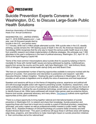 Suicide Prevention Experts Convene in
Washington, D.C. to Discuss Large-Scale Public
Health Solutions
American Association of Suicidology
Hosts 51st Annual Conference
WASHINGTON, D.C., UNITED STATES,
April 11, 2018 /EINPresswire.com/ -- Last
year, over 45 thousand people died by
suicide in the U.S., one person every
11.7 minutes, while over a million people attempted suicide. With suicide rates in the U.S. steadily
climbing, suicide remains the 10th leading cause of death in the US, the American Association of
Suicidology (AAS) recognizes that the only way to impact this serious public health issue is to draw
from scientific research and initiate implementation of effective strategies. We anticipate over 1,500
attendees to this year’s conference in the heart of political advocacy, Washington, D.C, April 18 - 21,
2018 at the Hyatt Regency Capitol Hill.
“Some of the most common misconceptions about suicide (that it’s caused by bullying or that it’s
inevitable for those with mental health issues) are being addressed by leading, multidisciplinary
experts from across the country and the world, right here Washington, D.C.” said Anthony Wood,
COO of Arlington, VA based mental health startup Qntfy and AAS Board Chair.
“We have an unprecedented number of learning opportunities available to everyone involved with the
spectrum of suicide - from prevention and intervention to postvention and research,” said AAS
Executive Director, Colleen Creighton. “Hosting this year’s conference in Washington, D.C. also
provides us with access to legislators and to amplify the voice of awareness and lived experience.”
Speakers and sessions will focus on the theme of integrating science, experience and political will
and will encourage tangible action with regard to preventing suicide. Academics, researchers, crisis
center professionals, and survivors of suicide loss and attempts, will convene to discuss the future of
suicide prevention, including the use of predictive technology, social media, and artificial intelligence
to identify those at risk. Other topics addressed will include video games used as protective factors,
firearms and suicide, grassroots advocacy, and many others. The press kit outlines some significant
opportunities at this year’s conference.
“There is a unique opportunity to bring together national and international leaders of suicide
prevention in Washington D.C. to network and share their knowledge. Suicide prevention and
supporting those who have lost a loved one to suicide is a goal of individual providers, researchers,
advocates, and policy makers as well as professional entities invested in public health,” said Ray
Tucker, Ph.D., Assistant Professor of Clinical Psychology at Louisiana State University and AAS
Student Division Board Chair. “This year’s conference will equip those in all these areas with leading-
edge ideas, programs, and interventions to make meaningful impact on suicide prevention initiatives
in their communities and at the national level.”
 