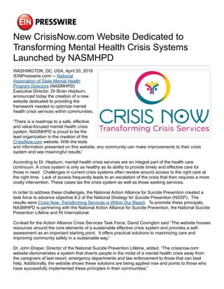 New CrisisNow.com Website Dedicated to
Transforming Mental Health Crisis Systems
Launched by NASMHPD
WASHINGTON, DC, USA, April 20, 2018
/EINPresswire.com/ -- National
Association of State Mental Health
Program Directors (NASMHPD)
Executive Director, Dr Brian Hepburn,
announced today the creation of a new
website dedicated to providing the
framework needed to optimize mental
health crisis services within communities.
“There is a roadmap to a safe, effective
and value-focused mental health crisis
system. NASMHPD is proud to be the
lead organization in the creation of the
CrisisNow.com website. With the tools
and information presented on this website, any community can make improvements to their crisis
system and see meaningful results.”
According to Dr. Hepburn, mental health crisis services are an integral part of the health care
continuum. A crisis system is only as healthy as its ability to provide timely and effective care for
those in need. Challenges in current crisis systems often revolve around access to the right care at
the right time. Lack of access frequently leads to an escalation of the crisis that then requires a more
costly intervention. These cases tax the crisis system as well as those seeking services.
In order to address these challenges, the National Action Alliance for Suicide Prevention created a
task force to advance objective 8.2 of the National Strategy for Suicide Prevention (NSSP). The
results were Crisis Now: Transforming Services is Within Our Reach. To promote these principals,
NASMHPD is partnering with the National Action Alliance for Suicide Prevention, the National Suicide
Prevention Lifeline and RI International.
Co-lead for the Action Alliance Crisis Services Task Force, David Covington said “The website houses
resources around the core elements of a sustainable effective crisis system and provides a self-
assessment as an important starting point. It offers practical solutions to maximizing care and
improving community safety in a sustainable way.”
Dr. John Draper, Director of the National Suicide Prevention Lifeline, added, “The crisisnow.com
website demonstrates a system that diverts people in the midst of a mental health crisis away from
the caregivers of last resort, emergency departments and law enforcement to those that can best
help. Additionally, the website shows these solutions are being applied now and points to those who
have successfully implemented these principles in their communities.”
 