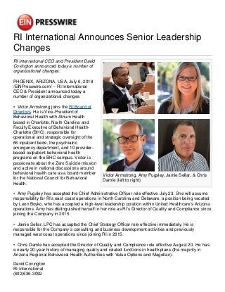 RI International Announces Senior Leadership
Changes
Victor Armstrong, Amy Pugsley, Jamie Sellar, & Chris
Damle (left to right)
RI International CEO and President David
Covington announced today a number of
organizational changes.
PHOENIX, ARIZONA, USA, July 6, 2018
/EINPresswire.com/ -- RI International
CEO & President announced today a
number of organizational changes
• Victor Armstrong joins the RI Board of
Directors. He is Vice-President of
Behavioral Health with Atrium Health
based in Charlotte, North Carolina and
Faculty Executive of Behavioral Health-
Charlotte (BHC), responsible for
operational and strategic oversight of the
66 inpatient beds, the psychiatric
emergency department, and 10 provider-
based outpatient behavioral health
programs on the BHC campus. Victor is
passionate about the Zero Suicide mission
and active in national discussions around
behavioral health care as a board member
for the National Council for Behavioral
Health.
• Amy Pugsley has accepted the Chief Administrative Officer role effective July 23. She will assume
responsibility for RI’s east coast operations in North Carolina and Delaware, a position being vacated
by Leon Boyko, who has accepted a high-level leadership position within United Healthcare’s Arizona
operations. Amy has distinguished herself in her role as RI’s Director of Quality and Compliance since
joining the Company in 2015.
• Jamie Sellar, LPC has accepted the Chief Strategy Officer role effective immediately. He is
responsible for the Company’s consulting and business development activities and previously
managed west coast operations since joining RI in 2015.
• Chris Damle has accepted the Director of Quality and Compliance role effective August 20. He has
a nearly 20-year history of managing quality and related functions in health plans (the majority in
Arizona Regional Behavioral Health Authorities with Value Options and Magellan).
David Covington
RI International
(602)636-3092
 