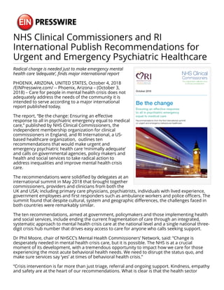NHS Clinical Commissioners and RI
International Publish Recommendations for
Urgent and Emergency Psychiatric Healthcare
Radical change is needed just to make emergency mental
health care ‘adequate’, finds major international report
PHOENIX, ARIZONA, UNITED STATES, October 4, 2018
/EINPresswire.com/ -- Phoenix, Arizona – (October 3,
2018) – Care for people in mental health crisis does not
adequately address the needs of the community it is
intended to serve according to a major international
report published today.
The report, “Be the change: Ensuring an effective
response to all in psychiatric emergency equal to medical
care,” published by NHS Clinical Commissioners, the
independent membership organization for clinical
commissioners in England, and RI International, a US-
based healthcare organization, outlines ten
recommendations that would make urgent and
emergency psychiatric health care ‘minimally adequate’
and calls on governmental agencies, policy makers and
health and social services to take radical action to
address inequalities and improve mental health crisis
care.
The recommendations were solidified by delegates at an
international summit in May 2018 that brought together
commissioners, providers and clinicians from both the
UK and USA; including primary care physicians, psychiatrists, individuals with lived experience,
government employees and first responders such as ambulance workers and police officers. The
summit found that despite cultural, system and geographic differences, the challenges faced in
both countries were remarkably similar.
The ten recommendations, aimed at government, policymakers and those implementing health
and social services, include ending the current fragmentation of care through an integrated,
systematic approach to mental health crisis care at the national level and a single national three-
digit crisis hub number that drives easy access to care for anyone who calls seeking support.
Dr Phil Moore, chair of NHSCC’s Mental Health Commissioners’ Network, said: “Change is
desperately needed in mental health crisis care, but it is possible. The NHS is at a crucial
moment of its development, with a tremendous opportunity to impact how we care for those
experiencing the most acute behavioral health needs. We need to disrupt the status quo, and
make sure services say ‘yes’ at times of behavioral health crisis.”
“Crisis intervention is far more than just triage, referral and ongoing support. Kindness, empathy
and safety are at the heart of our recommendations. What is clear is that the health sector
 