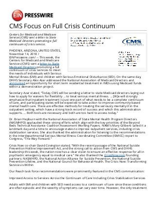CMS Focus on Full Crisis Continuum
Centers for Medicaid and Medicare
Services (CMS) sent a letter to State
Medicaid Directors promoting a full
continuum of crisis service.
PHOENIX, ARIZONA, UNITED STATES,
November 14, 2018 /
EINPresswire.com/ -- This week, the
Centers for Medicaid and Medicare
Services (CMS) sent a letter to State
Medicaid Directors promoting a full
continuum of crisis services to meet
the needs of individuals with Serious
Mental Illness (SMI) and children with Serious Emotional Disturbance (SED). On the same day,
DHHS Secretary Alex Azar addressed the National Association of Medicaid Directors and
announced an opportunity for short term residential treatment in IMDs using Medicaid funds
within a demonstration project.
Secretary Azar stated, “Today, CMS will be sending a letter to state Medicaid directors laying out
how to apply for waivers for flexibility … to treat serious mental illness. … [W]e will strongly
emphasize that inpatient treatment is just one part of what needs to be a complete continuum
of care, and participating states will be expected to take action to improve community-based
mental health care. There are effective methods for treating the seriously mentally ill in the
outpatient setting, which have a strong track record of success and which this administration
supports. … Both tools are necessary and both are too hard to access today.”
Dr. Brian Hepburn with the National Association of State Mental Health Program Directors
(NASMHPD) applauded these strong efforts which align with the key priorities of the Beyond
Beds Technical Assistance Coalition Assessment Working Papers. NAMI’s Mary Giliberti called it a
landmark day and a time to encourage states to improve outpatient services, including crisis
stabilization services. She also thanked the administration for listening to the recommendations
in the Interdepartmental Serious Mental Illness Coordinating Committee (ISMICC) report to
Congress, “The Way Forward.”
Crisis Now co-chair David Covington stated, “With the recent passage of the National Suicide
Prevention Hotline Improvement Act, and the strong call to action from CMS and DHHS
leadership this week, the nation now has a clear vision to ensure an effective response for all in
psychiatric emergency equal to medical care.” He also thanked the CrisisNow.com founding
partners: NASMHPD, the National Action Alliance for Suicide Prevention, the National Suicide
Prevention Lifeline, and the National Council for Behavioral Health. The Crisis Now: Transforming
Services is Within
Our Reach task force recommendations were prominently featured in the CMS communication:
Improved Access to Services Across the Continuum of Care Including Crisis Stabilization Services
Adults with SMI and children with SED need access to a continuum of care since these conditions
are often episodic and the severity of symptoms can vary over time. However, the only treatment
 
