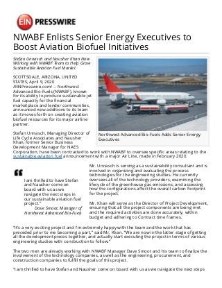 NWABF Enlists Senior Energy Executives to
Boost Aviation Biofuel Initiatives
Northwest Advanced Bio-Fuels Adds Senior Energy
Executives
Stefan Unnasch and Nausher Khan Now
Working with NWABF Team to Help Grow
Sustainable Aviation Fuel Market
SCOTTSDALE, ARIZONA, UNITED
STATES, April 9, 2020
/EINPresswire.com/ -- Northwest
Advanced Bio-Fuels (NWABF), known
for its ability to produce sustainable jet
fuel capacity for the financial
marketplace and lender communities,
announced new additions to its team
as it moves forth on creating aviation
biofuel resources for its major airline
partner.
Stefan Unnasch, Managing Director of
Life Cycle Associates and Nausher
Khan, former Senior Business
Development Manager for NAES
Corporation, have been contracted to work with NWABF to oversee specific areas relating to the
sustainable aviation fuel announcement with a major Air Line, made in February 2020.
I am thrilled to have Stefan
and Nausher come on
board with us as we
navigate the next steps in
our sustainable aviation fuel
project.”
Dave Smoot, Manager of
Northwest Advanced Bio-Fuels
Mr. Unnasch is serving as a sustainability consultant and is
involved in organizing and evaluating the process
technologies for the engineering studies. He currently
oversees all of the technology providers, examining the
lifecycle of the greenhouse gas emissions, and assessing
how the configurations affect the overall carbon footprint
for the project.
Mr. Khan will serve as the Director of Project Development,
ensuring that all the project components are being met
and the required activities are done accurately, within
budget and adhering to Contract time frames.
“It's a very exciting project and I'm extremely happy with the team and the work that has
preceded prior to me becoming a part,” said Mr. Khan. “We are now in the latter stage of getting
all the development pieces together, and actually start executing the project in terms of various
engineering studies with construction to follow.”
The two men are already working with NWABF Manager Dave Smoot and his team to finalize the
involvement of the technology companies, as well as the engineering, procurement, and
construction companies to fulfill the goals of this project.
“I am thrilled to have Stefan and Nausher come on board with us as we navigate the next steps
 