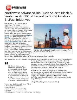 Northwest Advanced Bio-Fuels Selects Black &
Veatch as its EPC of Record to Boost Aviation
BioFuel Initiatives
NWABF Selects Black & Veatch as EPC of Record For
Aviation BioFuel Initiatives
SCOTTSDALE, ARIZONA, UNITED
STATES, April 27, 2020
/EINPresswire.com/ -- Northwest
Advanced Bio-Fuels (NWABF), known
for its expertise to produce sustainable
jet fuel capacity for the financial
marketplace and lender communities,
announced that it has selected Black &
Veatch, the global engineering,
procurement and construction (EPC)
firm as its EPC of record for its
sustainable aviation fuel project. Black
& Veatch is also being hired to
complete the FEL2 and Front-end
Engineering and Design Study, (“FEED”),
for the Project, prior to the
Construction phase. During the FEED,
B&V will assemble the Technologies to
process up to 3,000 dry tons per day of
woody biomass into approximately
sixty million, (60,000,000) gallons of Sustainable Aviation Fuel annually.
“We are excited to move forward with Black & Veatch as we progress on our sustainable aviation
Black & Veatch is a well-
respected company with
great experience for these
types of projects, and we
look forward to combining
our expertise with theirs on
our sustainable aviation fuel
project.”
Dave Smoot, Manager of
Northwest Advanced Bio-Fuels
fuel project,” says Dave Smoot, Manager of Northwest
Advanced Bio-Fuels. “Black & Veatch is a well-respected
company with great experience for these types of projects,
and we look forward to combining our expertise with
theirs on our sustainable aviation fuel project.”
Black & Veatch will be an integral part of the project,
working as the technology and engineering quarterback to
vet and validate all milestones and benchmarks for
productivity, efficiency and scalability in the aviation
biofuel project. Black & Veatch's solutions span the entire
project lifecycle:
• Project feasibility / development (FEL2)
• Front End Engineering Design (FEED)
• Technology applications
• Procurement
• Construction (select markets)
• Startup
• Plant improvements / retrofit / remote monitoring
 
