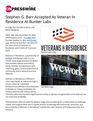 Stephen G. Barr Accepted As Veteran In
Residence At Bunker Labs
Bunker Labs Logo
We Work Logo
El Lodge Taos Founder to Serve a Six-
Month Residency
TAOS, NM, USA, December 29, 2022
/EINPresswire.com/ -- El Lodge Taos
founder Stephen G. Barr and Bunker
Labs announce that Barr has been for
the next cohort of Veterans in
Residence, which kicks off in January
2023.
Veterans in Residence, a partnership of
WeWork and Bunker Labs, is a six-
month, early-stage business incubator
that provides veteran and military
family member entrepreneurs with
coworking space, local entrepreneurial
community, and a national business
network.
Veterans in Residence is offered in
cities nationwide, as well as through a
virtual cohort for interested
entrepreneurs without a local Veterans
in Residence. Strong candidates are
military veterans and military family
members who have formed a legal business entity or startup and generated some revenue, but
not more than $100,000.
"Entrepreneurs who are past the ideation stage and are looking for a small cohort to challenge,
inspire, and support them are in a great position to leverage the community, resources, and
accountability of Veterans in Residence," said Bunker Labs' Director of Entrepreneurship, Ann
Cardona.
 