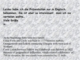 Leider habe ich die Präsentation nur in Englisch bekommen. Sie ist aber so interessant, dass ich sie verteilen wollte… Viele Grüße is At the beginning there were two canals: Canal Forth and Clyde was built in 1777 between harbors Grangemouth and Falkirk connecting Glasgow with west cost of Scotland.  Canal Union between Falkirk and Edinburgh was finished in 1822.  Because of geographical difficulties, which created a difference  of 79ft.in elevation, the two canals were connected by 11 locks.  