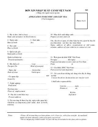 ĐƠN XIN NHẬP XUẤT CẢNH VIỆT NAM

M3

( Dùng cho người nước ngoài)
APPLICATION FOR ENTRY AND EXIT VISA
( For foreigners)
Photo 4 x 6

1 - Họ và tên ( chữ in hoa): ………………………
Name and surname ( in block letters)

10 - Mục đích xuất nhập cảnh: ……………............
Purpose of entry and exit

2 - Ngày sinh: ………………3 - Giới tính: ………
Date of birth
Sex

Tên, địa chỉ cơ quan, tổ chức hoặc họ tên, quan hệ địa chỉ
của thân nhân - nơi làm việc hoặc thăm:
Name, address of office, organization or full name,
relation, address of your relatives to contact or visit

4 - Nơi sinh: ………………………………………..
Place of birth
5 - Quốc tịch gốc: …………………………………..
Nationality at birth
Quốc tịch hiện tại: ……………………....................
Present nationality
6 - Hộ chiếu số: ……………… Loại: ……………...
Passport No
Kind of passport
- Ngày cấp: ………………….. Giá trị đến: ……….
Date of issue
Valid up to

11- Thời gian dự kiến NXC Việt Nam:
Từ ngày: …………… đến ngày: ………………..
Propossed duration to entry and exit Viet Nam
From
to
12 - Cửa khẩu XNC Việt Nam:…………………...
Port of arrival and departure

13 - Tôi cam đoan những nội dung trên đây là đúng
suw sự thật
- Cơ quan cấp: …………………………………
I swear the above declarations are true for wich
Issued by
I shall take responsability
7 - Nghề nghiệp: …………………………………
Profession
Làm lại ................. ngày ……………...
Donne at
on
Nơi làm việc: ………………………………………
Place of employement
8 - Địa chỉ cư trú hiện nay: ……………………….
Present address

Ký tên
Signature

9 -Trẻ em cùng đi theo( họ tên, ngày sinh, quan hệ)
Children accompanying (full name, date of birth,
relation)

Note:

- Please, fill in (attaching two latest photos, in 4 x 6 cm size, with a face straight forward)and
submit one form tofrontier, police post upon your arrival.
- The accompanying children under 14 years old may be included in this from,with two photos.

 