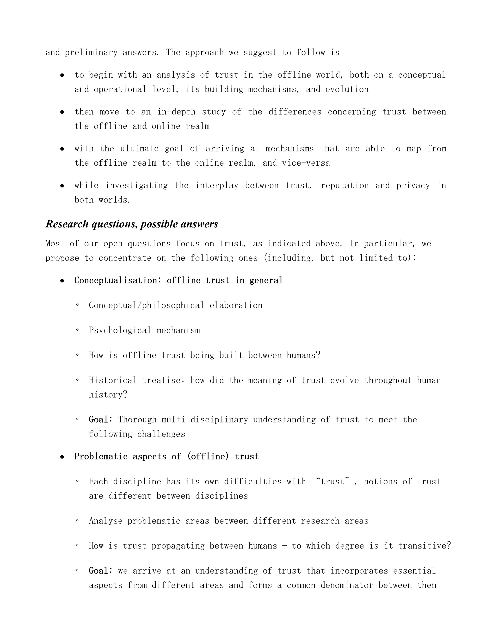 and preliminary answers. The approach we suggest to follow is

      to begin with an analysis of trust in the offline world, both on a conceptual
      and operational level, its building mechanisms, and evolution

      then move to an in-depth study of the differences concerning trust between
      the offline and online realm

      with the ultimate goal of arriving at mechanisms that are able to map from
      the offline realm to the online realm, and vice-versa

      while investigating the interplay between trust, reputation and privacy in
      both worlds.

Research questions, possible answers
Most of our open questions focus on trust, as indicated above. In particular, we
propose to concentrate on the following ones (including, but not limited to):

      Conceptualisation: offline trust in general

      ◦ Conceptual/philosophical elaboration

      ◦ Psychological mechanism

      ◦ How is offline trust being built between humans?

      ◦ Historical treatise: how did the meaning of trust evolve throughout human
        history?

      ◦ Goal: Thorough multi-disciplinary understanding of trust to meet the
        following challenges

      Problematic aspects of (offline) trust

      ◦ Each discipline has its own difficulties with “trust”, notions of trust
        are different between disciplines

      ◦ Analyse problematic areas between different research areas

      ◦ How is trust propagating between humans – to which degree is it transitive?

      ◦ Goal: we arrive at an understanding of trust that incorporates essential
        aspects from different areas and forms a common denominator between them
 