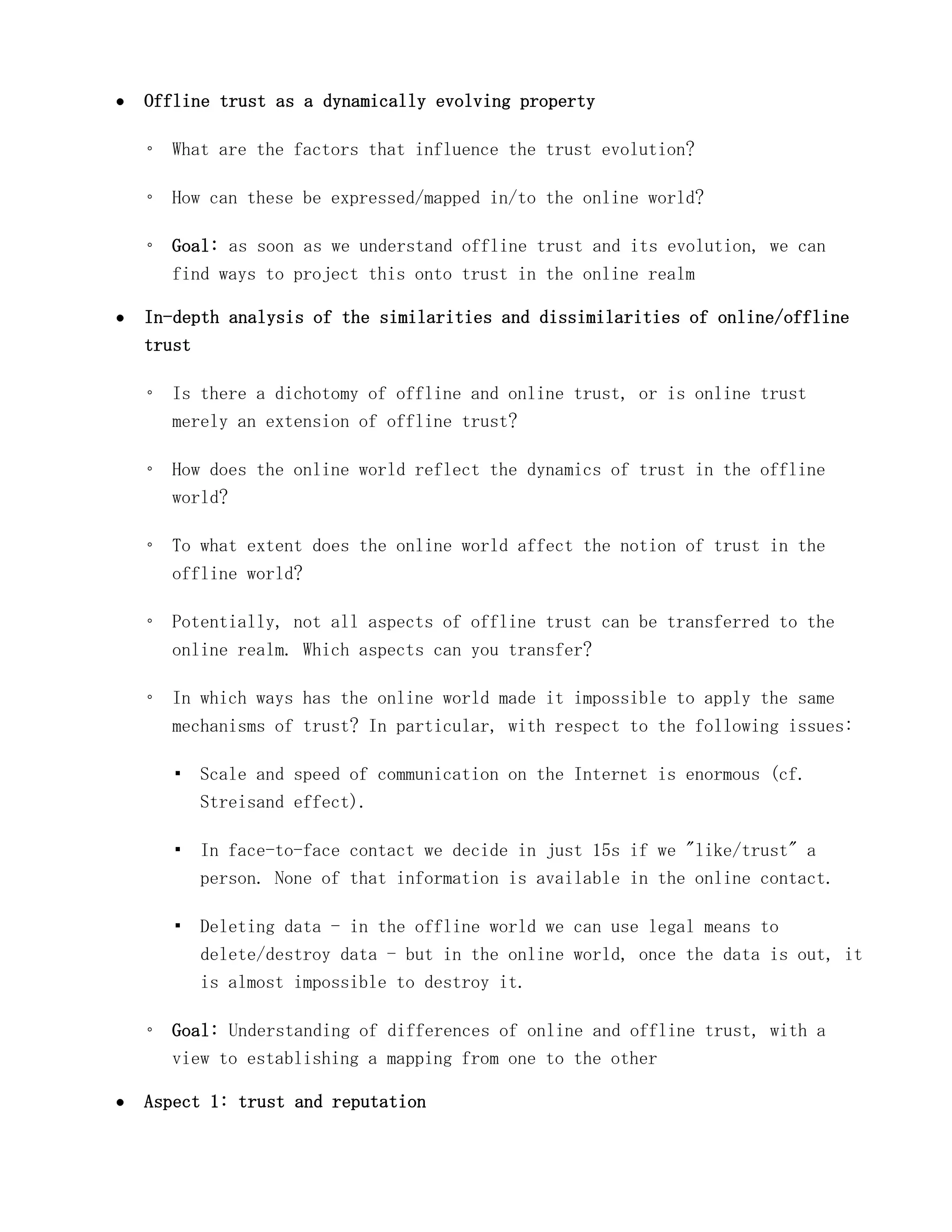 Offline trust as a dynamically evolving property

◦ What are the factors that influence the trust evolution?

◦ How can these be expressed/mapped in/to the online world?

◦ Goal: as soon as we understand offline trust and its evolution, we can
  find ways to project this onto trust in the online realm

In-depth analysis of the similarities and dissimilarities of online/offline
trust

◦ Is there a dichotomy of offline and online trust, or is online trust
  merely an extension of offline trust?

◦ How does the online world reflect the dynamics of trust in the offline
  world?

◦ To what extent does the online world affect the notion of trust in the
  offline world?

◦ Potentially, not all aspects of offline trust can be transferred to the
  online realm. Which aspects can you transfer?

◦ In which ways has the online world made it impossible to apply the same
  mechanisms of trust? In particular, with respect to the following issues:

  ▪ Scale and speed of communication on the Internet is enormous (cf.
    Streisand effect).

  ▪ In face-to-face contact we decide in just 15s if we "like/trust" a
    person. None of that information is available in the online contact.

  ▪ Deleting data - in the offline world we can use legal means to
    delete/destroy data - but in the online world, once the data is out, it
    is almost impossible to destroy it.

◦ Goal: Understanding of differences of online and offline trust, with a
  view to establishing a mapping from one to the other

Aspect 1: trust and reputation
 