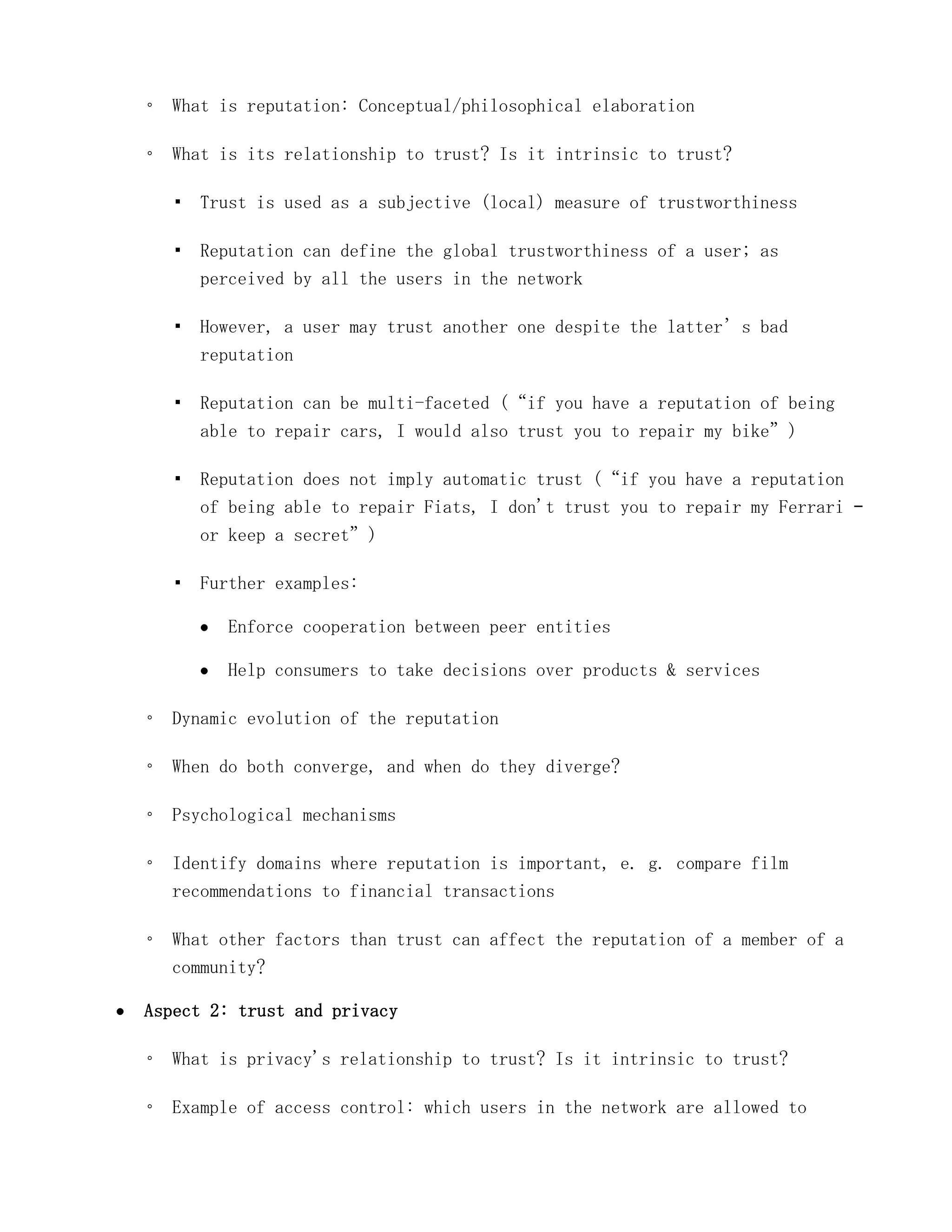 ◦ What is reputation: Conceptual/philosophical elaboration

◦ What is its relationship to trust? Is it intrinsic to trust?

  ▪ Trust is used as a subjective (local) measure of trustworthiness

  ▪ Reputation can define the global trustworthiness of a user; as
    perceived by all the users in the network

  ▪ However, a user may trust another one despite the latter’s bad
    reputation

  ▪ Reputation can be multi-faceted (“if you have a reputation of being
    able to repair cars, I would also trust you to repair my bike”)

  ▪ Reputation does not imply automatic trust (“if you have a reputation
    of being able to repair Fiats, I don't trust you to repair my Ferrari –
    or keep a secret”)

  ▪ Further examples:

        Enforce cooperation between peer entities

        Help consumers to take decisions over products & services

◦ Dynamic evolution of the reputation

◦ When do both converge, and when do they diverge?

◦ Psychological mechanisms

◦ Identify domains where reputation is important, e. g. compare film
  recommendations to financial transactions

◦ What other factors than trust can affect the reputation of a member of a
  community?

Aspect 2: trust and privacy

◦ What is privacy's relationship to trust? Is it intrinsic to trust?

◦ Example of access control: which users in the network are allowed to
 