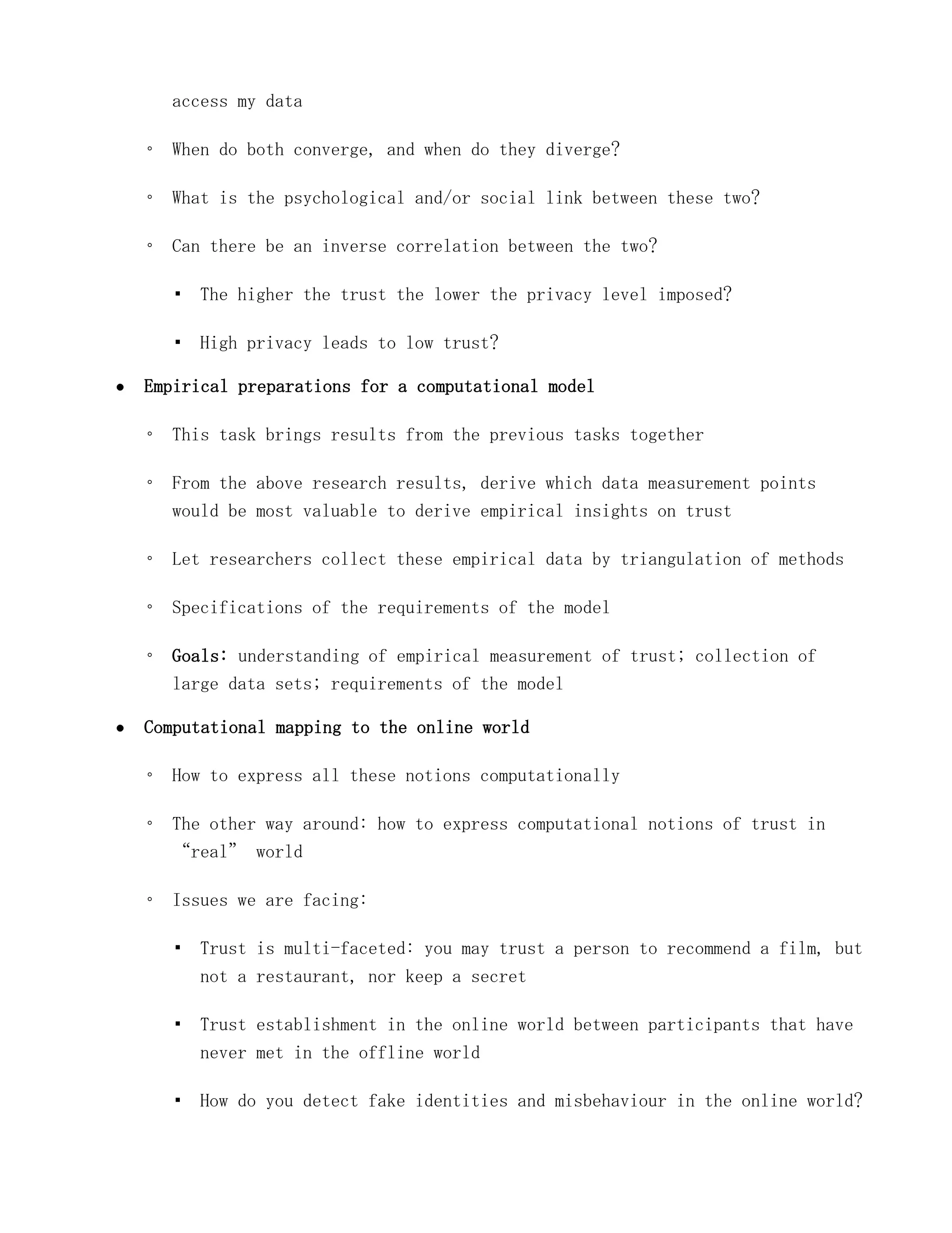 access my data

◦ When do both converge, and when do they diverge?

◦ What is the psychological and/or social link between these two?

◦ Can there be an inverse correlation between the two?

  ▪ The higher the trust the lower the privacy level imposed?

  ▪ High privacy leads to low trust?

Empirical preparations for a computational model

◦ This task brings results from the previous tasks together

◦ From the above research results, derive which data measurement points
  would be most valuable to derive empirical insights on trust

◦ Let researchers collect these empirical data by triangulation of methods

◦ Specifications of the requirements of the model

◦ Goals: understanding of empirical measurement of trust; collection of
  large data sets; requirements of the model

Computational mapping to the online world

◦ How to express all these notions computationally

◦ The other way around: how to express computational notions of trust in
  “real” world

◦ Issues we are facing:

  ▪ Trust is multi-faceted: you may trust a person to recommend a film, but
    not a restaurant, nor keep a secret

  ▪ Trust establishment in the online world between participants that have
    never met in the offline world

  ▪ How do you detect fake identities and misbehaviour in the online world?
 