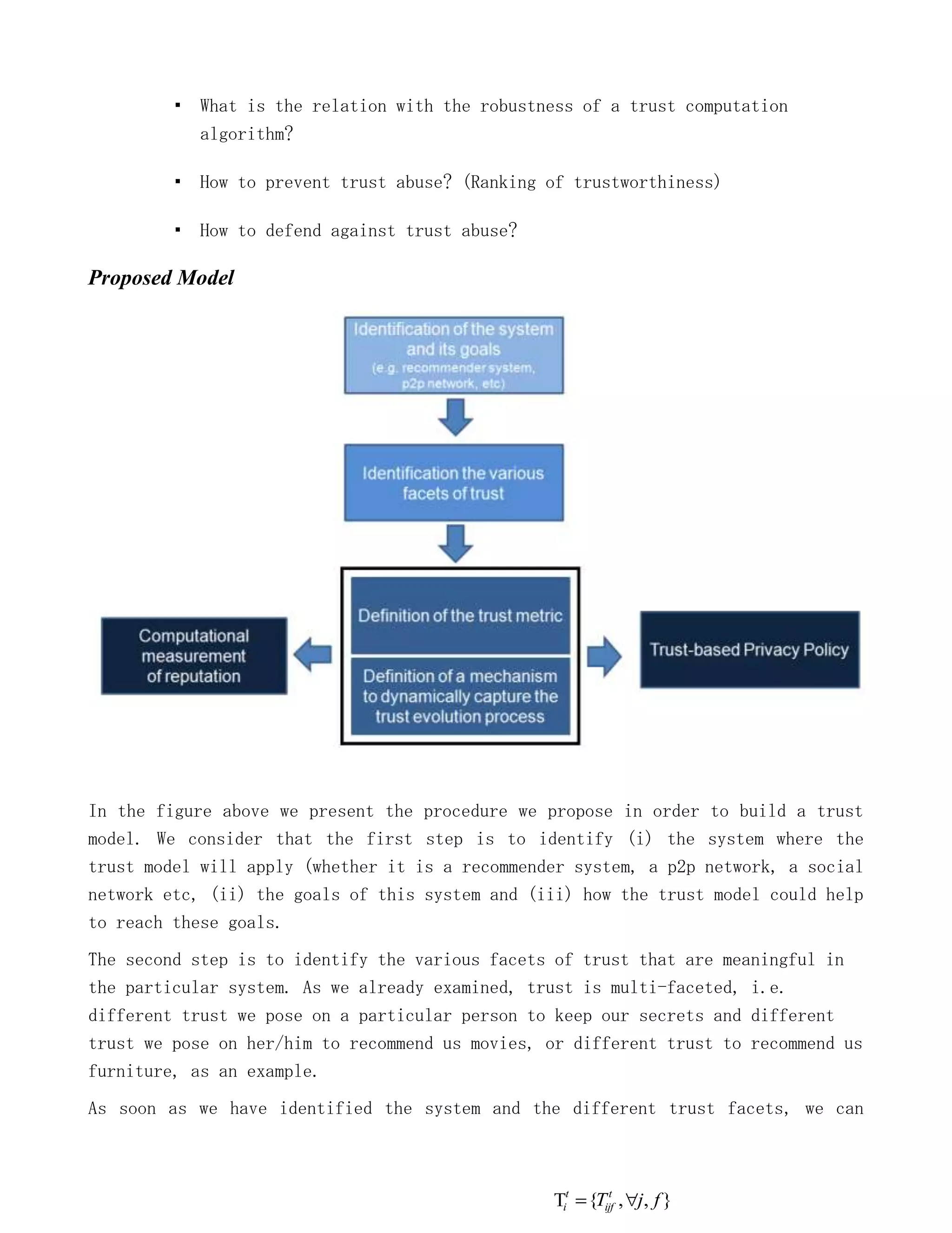 ▪ What is the relation with the robustness of a trust computation
            algorithm?

         ▪ How to prevent trust abuse? (Ranking of trustworthiness)

         ▪ How to defend against trust abuse?

Proposed Model




In the figure above we present the procedure we propose in order to build a trust
model. We consider that the first step is to identify (i) the system where the
trust model will apply (whether it is a recommender system, a p2p network, a social
network etc, (ii) the goals of this system and (iii) how the trust model could help
to reach these goals.
The second step is to identify the various facets of trust that are meaningful in
the particular system. As we already examined, trust is multi-faceted, i.e.
different trust we pose on a particular person to keep our secrets and different
trust we pose on her/him to recommend us movies, or different trust to recommend us
furniture, as an example.
As soon as we have identified the system and the different trust facets, we can



                                                   t      t
                                                  i    {Tijf , j, f }
 