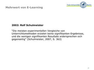 Mehrwert von E-Learning

2002: Rolf Schulmeister
“Die meisten experimentellen Vergleiche von
Unterrichtsmethoden erzielen keine signifikanten Ergebnisse,
und die wenigen signifikanten Resultate widersprechen sich
gegenseitig” (Schulmeister, 2007, S. 363)

13

 