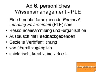 Ad 6. persönliches Wissensmanagement - PLE <ul><li>Eine Lernplattform kann ein  Personal Learning Environment  (PLE) sein:...