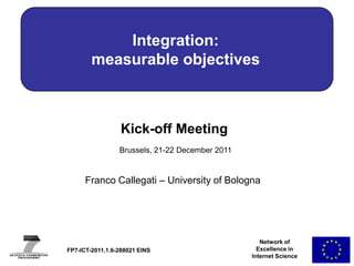 Integration:
        measurable objectives



                  Kick-off Meeting
                 Brussels, 21-22 December 2011


      Franco Callegati – University of Bologna




                                                    Network of
FP7-ICT-2011.1.6-288021 EINS                       Excellence in
                                                 Internet Science
 