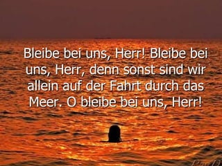 Bleibe bei uns, Herr! Bleibe bei
uns, Herr, denn sonst sind wir
allein auf der Fahrt durch das
Meer. O bleibe bei uns, Herr!
 