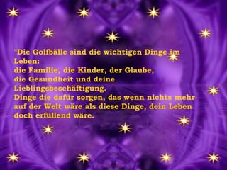 "Die Golfbälle sind die wichtigen Dinge im Leben:  die Familie, die Kinder, der Glaube,  die Gesundheit und deine Lieblingsbeschäftigung. Dinge die dafür sorgen, das wenn nichts mehr auf der Welt wäre als diese Dinge, dein Leben doch erfüllend wäre. 
