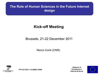 The Role of Human Sciences in the Future Internet
                    design



                       Kick-off Meeting


             Brussels, 21-22 December 2011


                          Marco Conti (CNR)




                                                 Network of
     FP7-ICT-2011.1.6-288021 EINS               Excellence in
                                              Internet Science
 