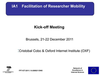IA1      Facilitation of Researcher Mobility




                        Kick-off Meeting


              Brussels, 21-22 December 2011


  :Cristobalof SpeakerOxford Internet Institute (OXF)
      Name Cobo & & Affiliation (Acronym)




                                              Network of
      FP7-ICT-2011.1.6-288021 EINS           Excellence in
                                           Internet Science
 
