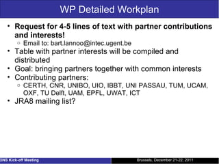 WP Detailed Workplan Request for 4-5 lines of text with partner contributions and interests! Email to: bart.lannoo@intec.ugent.be Table with partner interests will be compiled and distributed Goal: bringing partners together with common interests Contributing partners: CERTH, CNR, UNIBO, UIO, IBBT, UNI PASSAU, TUM, UCAM, OXF, TU Delft, UAM, EPFL, UWAT, ICT JRA8 mailing list? Brussels, December 21-22, 2011 EINS Kick-off Meeting 
