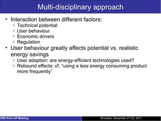 Multi-disciplinary approach Interaction between different factors: Technical potential User behaviour Economic drivers Regulation User behaviour greatly affects potential vs. realistic energy savings User adoption: are energy-efficient technologies used? Rebound effects: cf. “using a less energy consuming product more frequently” Brussels, December 21-22, 2011 EINS Kick-off Meeting 