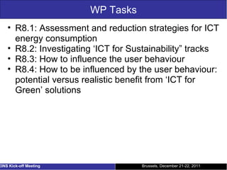 WP Tasks R8.1: Assessment and reduction strategies for ICT energy consumption R8.2: Investigating ‘ICT for Sustainability” tracks R8.3: How to influence the user behaviour R8.4: How to be influenced by the user behaviour: potential versus realistic benefit from ‘ICT for Green’ solutions Brussels, December 21-22, 2011 EINS Kick-off Meeting 