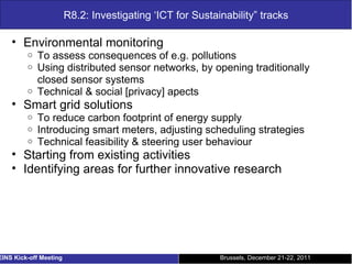 R8.2: Investigating ‘ICT for Sustainability” tracks Environmental monitoring To assess consequences of e.g. pollutions Using distributed sensor networks, by opening traditionally closed sensor systems Technical & social [privacy] apects Smart grid solutions To reduce carbon footprint of energy supply Introducing smart meters, adjusting scheduling strategies Technical feasibility & steering user behaviour Starting from existing activities Identifying areas for further innovative research Brussels, December 21-22, 2011 EINS Kick-off Meeting 