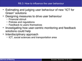 R8.3: How to influence the user behaviour Estimating and judging user behaviour of new “ICT for Green” solutions Designing measures to drive user behaviour Financial stimuli Policies and regulations Feedback to users themselves Investigating how user-centric monitoring and feedback solutions could help Interdisciplinary approach ICT, social sciences and transportation area Brussels, December 21-22, 2011 EINS Kick-off Meeting 