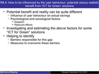 R8.4: How to be influenced by the user behaviour: potential versus realistic benefit from ‘ICT for Green’ solutions Potential benefit and reality can be quite different Influence of user behaviour on actual savings Psychological and sociological factors Adoption Rebound effects Investigating and estimating the above factors for some “ICT for Green” solutions Helping to identify Barriers responsible for this gap Measures to overcome these barriers Brussels, December 21-22, 2011 EINS Kick-off Meeting 