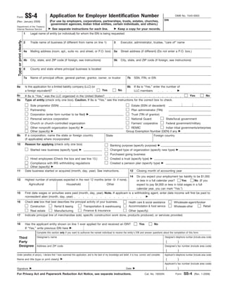Form                      SS-4                   Application for Employer Identification Number
                                                                                                                                                               EIN
                                                                                                                                                                          OMB No. 1545-0003

(Rev. January 2009)                              (For use by employers, corporations, partnerships, trusts, estates, churches,
                                                  government agencies, Indian tribal entities, certain individuals, and others.)
Department of the Treasury
Internal Revenue Service                           See separate instructions for each line.                         Keep a copy for your records.
                          1     Legal name of entity (or individual) for whom the EIN is being requested
                                Chapter Name or State Office Name
 Type or print clearly.




                          2     Trade name of business (if different from name on line 1)                      3      Executor, administrator, trustee, “care of” name
                                N/A                                                                                   N/A
                          4a    Mailing address (room, apt., suite no. and street, or P.O. box)                5a     Street address (if different) (Do not enter a P.O. box.)
                                123 Anystreet                                                                         N/A
                          4b    City, state, and ZIP code (if foreign, see instructions)                       5b     City, state, and ZIP code (if foreign, see instructions)
                                Any City, Any State xxxxx-xxxx                                                        N/A
                          6     County and state where principal business is located
                                Any County, Any State
                          7a    Name of principal officer, general partner, grantor, owner, or trustor                     7b      SSN, ITIN, or EIN
                                First Name Last Name, Title                                                                                         000-00-0000
8a                        Is this application for a limited liability company (LLC) (or                                    8b      If 8a is “Yes,” enter the number of
                          a foreign equivalent)?                                                   Yes              No             LLC members
8c                        If 8a is “Yes,” was the LLC organized in the United States?                                                                                                    Yes              No
9a                        Type of entity (check only one box). Caution. If 8a is “Yes,” see the instructions for the correct box to check.
                                Sole proprietor (SSN)                                                                           Estate (SSN of decedent)
                                Partnership                                                                                     Plan administrator (TIN)
                                Corporation (enter form number to be filed)                                                     Trust (TIN of grantor)
                                Personal service corporation                                                                    National Guard                   State/local government
                                Church or church-controlled organization                                                        Farmers’ cooperative             Federal government/military
                               Other nonprofit organization (specify)  Educational                                           REMIC                   Indian tribal governments/enterprises
                               Other (specify)                                                                            Group Exemption Number (GEN) if any
9b                        If a corporation, name the state or foreign country      State                                                    Foreign country
                          (if applicable) where incorporated
10                        Reason for applying (check only one box)                                         Banking purpose (specify purpose)                  to establish a bank account
                                Started new business (specify type)                                        Changed type of organization (specify new type)
                                                                                                           Purchased going business
                                Hired employees (Check the box and see line 13.)                           Created a trust (specify type)
                             Compliance with IRS withholding regulations                  Created a pension plan (specify type)
                             Other (specify)
11                        Date business started or acquired (month, day, year). See instructions.      12 Closing month of accounting year                                           month name
                                                                 MO/DY/YEAR                                                   14
                                                                                                               Do you expect your employment tax liability to be $1,000
13                        Highest number of employees expected in the next 12 months (enter -0- if none).      or less in a full calendar year?    Yes       No (If you
                             Agricultural                Household                     Other                   expect to pay $4,000 or less in total wages in a full
                                     -0-                    -0-                        -0-                     calendar year, you can mark “Yes.”)
15                        First date wages or annuities were paid (month, day, year). Note. If applicant is a withholding agent, enter date income will first be paid to
                          nonresident alien (month, day, year)
16                        Check one box that best describes the principal activity of your business.                         Health care & social assistance             Wholesale-agent/broker
                                Construction         Rental & leasing            Transportation & warehousing                Accommodation & food service                Wholesale-other     Retail
                              Real estate         Manufacturing                  Finance & insurance     Other (specify)
17                        Indicate principal line of merchandise sold, specific construction work done, products produced, or services provided.
                              N/A
18                        Has the applicant entity shown on line 1 ever applied for and received an EIN?                               Yes           No
                          If “Yes,” write previous EIN here
                                     Complete this section only if you want to authorize the named individual to receive the entity’s EIN and answer questions about the completion of this form.

     Third                           Designee’s name                                                                                                            Designee’s telephone number (include area code)
     Party                             First Name Last Name, Chapter or State Title                                                                              ( xxx )                 xxx-xxxx
     Designee                        Address and ZIP code                                                                                                       Designee’s fax number (include area code)
                                                                                                                                                                 ( xxx )                 xxx-xxxx
Under penalties of perjury, I declare that I have examined this application, and to the best of my knowledge and belief, it is true, correct, and complete.     Applicant’s telephone number (include area code)
Name and title (type or print clearly)                          First Name Last Name                                                                             (           )
                                                                                                                                                                Applicant’s fax number (include area code)
Signature                                                                                                                 Date                                   (           )
For Privacy Act and Paperwork Reduction Act Notice, see separate instructions.                                                               Cat. No. 16055N               Form    SS-4       (Rev. 1-2009)
 