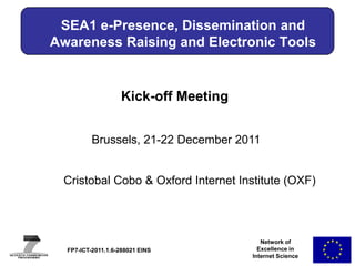 SEA1 e-Presence, Dissemination and
Awareness Raising and Electronic Tools


                    Kick-off Meeting


          Brussels, 21-22 December 2011


 Cristobal Cobo & Oxford Internet Institute (OXF)
     Name of Speaker & Affiliation (Acronym)




                                          Network of
  FP7-ICT-2011.1.6-288021 EINS           Excellence in
                                       Internet Science
 