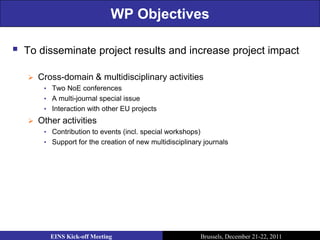 WP Objectives

   To disseminate project results and increase project impact

       Cross-domain & multidisciplinary activities
         • Two NoE conferences
         • A multi-journal special issue
         • Interaction with other EU projects
       Other activities
         • Contribution to events (incl. special workshops)
         • Support for the creation of new multidisciplinary journals




           EINS Kick-off Meeting                              Brussels, December 21-22, 2011
 