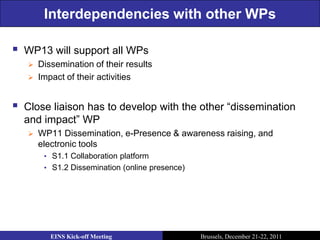 Interdependencies with other WPs

   WP13 will support all WPs
       Dissemination of their results
       Impact of their activities


   Close liaison has to develop with the other “dissemination
    and impact” WP
       WP11 Dissemination, e-Presence & awareness raising, and
        electronic tools
         • S1.1 Collaboration platform
         • S1.2 Dissemination (online presence)




           EINS Kick-off Meeting                  Brussels, December 21-22, 2011
 