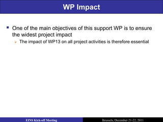 WP Impact

   One of the main objectives of this support WP is to ensure
    the widest project impact
       The impact of WP13 on all project activities is therefore essential




           EINS Kick-off Meeting                  Brussels, December 21-22, 2011
 