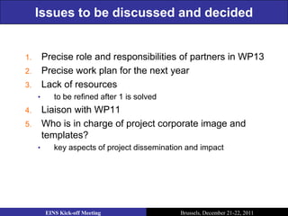 Issues to be discussed and decided


1.       Precise role and responsibilities of partners in WP13
2.       Precise work plan for the next year
3.       Lack of resources
     •      to be refined after 1 is solved
4.       Liaison with WP11
5.       Who is in charge of project corporate image and
         templates?
     •      key aspects of project dissemination and impact




         EINS Kick-off Meeting                 Brussels, December 21-22, 2011
 