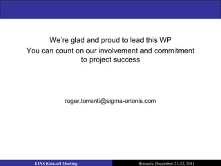 We’re glad and proud to lead this WP
You can count on our involvement and commitment
               to project success




                roger.torrenti@sigma-orionis.com




  EINS Kick-off Meeting                  Brussels, December 21-22, 2011
 