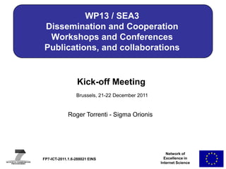 WP13 / SEA3
Dissemination and Cooperation
 Workshops and Conferences
Publications, and collaborations


                  Kick-off Meeting
                 Brussels, 21-22 December 2011


             Roger Torrenti - Sigma Orionis




                                                    Network of
FP7-ICT-2011.1.6-288021 EINS                       Excellence in
                                                 Internet Science
 