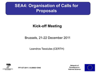 SEA4: Organisation of Calls for
         Proposals


                   Kick-off Meeting


         Brussels, 21-22 December 2011


               Leandros Tassiulas (CERTH)




                                               Network of
 FP7-ICT-2011.1.6-288021 EINS                 Excellence in
                                            Internet Science
 