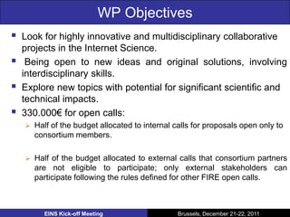 WP Objectives
   Look for highly innovative and multidisciplinary collaborative
    projects in the Internet Science.
    Being open to new ideas and original solutions, involving
    interdisciplinary skills.
   Explore new topics with potential for significant scientific and
    technical impacts.
   330.000€ for open calls:
       Half of the budget allocated to internal calls for proposals open only to
        consortium members.

       Half of the budget allocated to external calls that consortium partners
        are not eligible to participate; only external stakeholders can
        participate following the rules defined for other FIRE open calls.



          EINS Kick-off Meeting                   Brussels, December 21-22, 2011
 