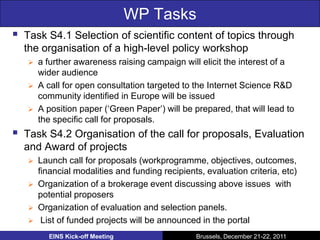 WP Tasks
   Task S4.1 Selection of scientific content of topics through
    the organisation of a high-level policy workshop
       a further awareness raising campaign will elicit the interest of a
        wider audience
       A call for open consultation targeted to the Internet Science R&D
        community identified in Europe will be issued
       A position paper (‘Green Paper’) will be prepared, that will lead to
        the specific call for proposals.
   Task S4.2 Organisation of the call for proposals, Evaluation
    and Award of projects
       Launch call for proposals (workprogramme, objectives, outcomes,
        financial modalities and funding recipients, evaluation criteria, etc)
       Organization of a brokerage event discussing above issues with
        potential proposers
       Organization of evaluation and selection panels.
        List of funded projects will be announced in the portal
          EINS Kick-off Meeting                   Brussels, December 21-22, 2011
 