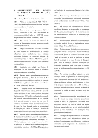 6 ARMAZENAMENTO EM TANQUES
ESTACIONÁRIOS SITUADOS EM ÁREAS
ABERTAS
6.1 Arranjo físico e controle de vazamentos
6.1.1 Adotam-se as disposições da NBR 17505/06 –
Parte 2 com as adequações constantes desta IT, de acordo
com o item 6.2 desta Parte da IT.
6.1.2 Tratando-se de armazenagem de etanol (álcool
etílico), ciclohexano e óleo fúsel em unidades de
processamento de álcool, adota-se a NBR 7820 com as
adaptações previstas no item 17 da Parte 4 desta IT.
6.1.3 Para tanques de etanol em refinarias de
petróleo, as distâncias de segurança seguem de acordo
com o item 6.1.1 desta IT.
6.1.4 Independentemente das facilidades de combate
ao fogo, tanques de armazenamento de líquidos
inflamáveis e/ou combustíveis, com distâncias
horizontais inferiores às distâncias mínimas de
isolamento, contidas na Tabela A-7 do Anexo A, devem
ser considerados como único risco para efeito de proteção
contra incêndio.
6.1.5 Localização em relação aos limites de
propriedade, via de circulação interna e edificações
importantes na mesma propriedade.
6.1.5.1 Todos os tanques destinados ao armazenamento
de líquidos de classe I, classe II ou classe III-A e
operando com pressões manométricas igual ou abaixo de
17,2 KPa (2,5 psig) devem ser localizados de acordo com
as Tabelas A-1 e A-6 do Anexo A.
6.1.5.2 Os tanques verticais que disponham de solda
fragilizada entre o teto e o costado, fabricados de acordo
com as prescrições da NBR 17505-2/06 e que armazenem
líquidos de classe III-A podem ser localizados na metade
das distâncias especificadas na Tabela A-1 do Anexo A,
desde que não estejam no interior de uma bacia de
contenção que contenha tanques que armazenem líquidos
de classe I ou classe II ou não estejam no curso do canal
de drenagem para a bacia de contenção à distância de
tanques que armazenem as referidas classes de produtos.
6.1.5.3 Todos os tanques destinados ao armazenamento
de líquidos estáveis de classe I, classe II ou classe III-A e
operando com pressões manométricas superiores a 17,2
KPa (2,5 psig) ou que sejam equipados com dispositivos
de ventilação de emergência que operem com pressões
manométricas superiores a 17,2 KPa (2,5 psig), devem
ser localizados de acordo com as Tabelas A-2 e A-6 do
Anexo A.
6.1.5.4 Todos os tanques destinados ao armazenamento
de líquidos com características de ebulição turbilhonar
devem ser localizados de acordo com a Tabela A-3 do
Anexo A.
6.1.5.4.1 Os líquidos com características de ebulição
turbilhonar não devem ser armazenados em tanques de
teto fixo, com diâmetro superior a 45 m, exceto quando
um sistema adequado e aprovado de inertização seja
instalado no tanque.
6.1.5.5 Todos os tanques destinados ao armazenamento
de líquidos instáveis devem ser localizados de acordo
com as Tabelas A-4 e A-6 do Anexo A.
6.1.5.6 Todos os tanques destinados ao armazenamento
de líquidos estáveis e não sujeitos à ebulição turbilhonar
de classe III-B devem ser localizados de acordo com a
Tabela A-5 do Anexo A, exceto se localizados na mesma
bacia de contenção ou no curso do canal de drenagem
para a bacia de contenção à distância de tanques que
armazenem líquidos de classe I ou classe II, quando
devem ser localizados conforme determinado em 6.1.5.1
ou 6.1.5.3.
6.1.5.7 No caso da propriedade adjacente ser uma
instalação similar, os parâmetros de distâncias podem,
com o consentimento por escrito dos dois proprietários,
adotar as distâncias mínimas estabelecidas em 6.1.6 ao
invés daquelas recomendadas em 6.1.5.1 ou 6.1.5.3,
desde que atendam às distâncias mínimas, em ambas as
instalações, do costado ao dique e do dique à divisa das
propriedades.
6.1.5.8 Quando o rompimento das extremidades de um
vaso de pressão ou tanque horizontal pressurizado
expuser a risco as propriedades adjacentes e/ou
edificações internas, este vaso de pressão ou tanque
horizontal pressurizado deve ter seu eixo longitudinal
paralelo a estas propriedades e/ou instalações mais
próximas e mais importantes.
6.1.5.9 Os tanques de superfície retirados de serviço ou
desativados devem estar desconectados, vazios de
produtos, livres de vapor, protegidos contra violações e
sinalizados, sendo dispensados do atendimento às
distâncias de isolamento.
 