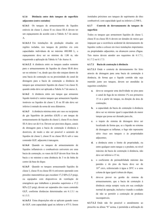 6.1.6 Distância entre dois tanques de superfície
adjacentes (entre costados)
6.1.6.1 Os tanques de armazenamento de líquidos
estáveis de classe I, classe II ou classe III-A devem ter
um espaçamento de acordo com a Tabela A-7 do anexo
A.
6.1.6.1.1 Em instalações de produção situadas em
regiões isoladas, nos tanques de petróleo cru com
capacidades individuais de no máximo 480.000 L, o
espaçamento deve ser no mínimo de 1,00 m, não
requerendo a aplicação da Tabela A-7 do Anexo A.
6.1.6.1.2 A distância entre os tanques usados somente
para o armazenamento de líquidos de classe III-B deve
ser no mínimo 1 m, desde que eles não estejam dentro de
uma bacia de contenção ou na proximidade do canal de
drenagem para a bacia de contenção a distância de
tanques que armazenem líquidos da classe I ou classe II,
quando então deve ser aplicada a Tabela A-7 do anexo A.
6.1.6.2 A distância entre um tanque que armazene
líquido instável e outros tanques que armazenem líquidos
instáveis ou líquidos de classe I, II ou III não deve ser
inferior à metade da soma de seus diâmetros.
6.1.6.3 A distância mínima entre um vaso ou recipiente
de gás liquefeito de petróleo (GLP) e um tanque de
armazenamento de líquidos de classe I, classe II ou classe
III-A deve ser de 6 m. Devem ser previstos diques, canais
de drenagem para a bacia de contenção à distância e
desníveis, de modo a não ser possível o acúmulo de
líquidos de classe I, classe II ou classe III-A sob o vaso
contendo GLP, adjacente à tancagem.
6.1.6.4 Quando os tanques de armazenamento de
líquidos inflamáveis e combustíveis estiverem em uma
bacia de contenção, os vasos de GLP devem ficar fora da
bacia e no mínimo a uma distância de 3 m da linha de
centro da base do dique.
6.1.6.5 Quando os tanques armazenando líquidos de
classe I, classe II ou classe III-A estiverem operando com
pressões manométricas que excedam 17,2 KPa (2,5 psig),
ou equipados com dispositivos de ventilação de
emergência que trabalhem a pressões superiores a 17,2
KPa (2,5 psig), devem ser separados dos vasos contendo
GLP, conforme distâncias determinadas em 6.1.5.1 ou
6.1.5.3.
6.1.6.5.1 Estas disposições não se aplicam quando vasos
de GLP, com capacidade igual ou inferior a 475 L forem
instalados próximos aos tanques de suprimento de óleo
combustível, com capacidade igual ou inferior a 2.500 L.
6.1.7 Controle de derramamento de tanques de
superfície
Todos os tanques que armazenem líquidos de classe I,
classe II ou classe III-A devem ser dotados de meios que
impeçam que a ocorrência acidental de derramamento de
líquidos venha a colocar em risco instalações importantes
ou propriedades adjacentes, ou alcancem cursos d'água.
Tais meios devem atender aos requisitos de 6.1.7.1,
6.1.7.2 ou 6.1.7.3.
6.1.7.1 Bacia de contenção à distância
6.1.7.1.1 Onde o controle de derramamento for feito
através de drenagem para uma bacia de contenção à
distância, de forma que o líquido contido não seja
mantido junto aos tanques, devem ser atendidas às
seguintes condições:
a. deve-se assegurar uma declividade no piso para
o canal de fuga de no mínimo 1% nos primeiros
15 m a partir do tanque, na direção da área de
contenção;
b. a capacidade da bacia de contenção à distância
deve ser no mínimo igual à capacidade do maior
tanque que possa ser drenado para ela;
c. o trajeto do sistema de drenagem deve ser
localizado de forma que, se o líquido no sistema
de drenagem se inflamar, o fogo não represente
sério risco aos tanques e às propriedades
adjacentes;
d. a distância entre o limite de propriedade, ou
entre qualquer outro tanque e o produto, no nível
máximo da bacia de contenção à distância, não
deve ser inferior a 15 m;
e. o coeficiente de permeabilidade máximo das
paredes e do piso da bacia deve ser de
10-6
cm/s, referenciado à água a 20°C e a uma
coluna de água igual à altura do dique;
f. deve-se prover na gestão do sistema de
armazenamento, que a bacia de contenção à
distância esteja sempre vazia em sua condição
normal de operação, inclusive visando o cuidado
de não se permitir a contenção de produtos
incompatíveis.
6.1.7.1.2 Onde não for possível o atendimento ao
prescrito na alínea “b” acima, é permitida a utilização de
 