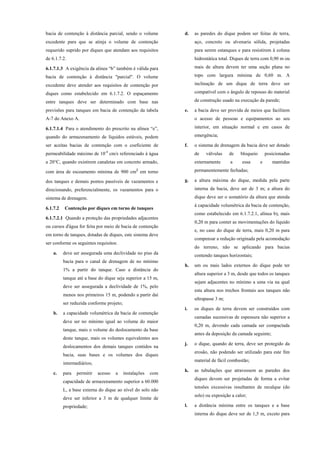 bacia de contenção à distância parcial, sendo o volume
excedente para que se atinja o volume de contenção
requerido suprido por diques que atendam aos requisitos
de 6.1.7.2.
6.1.7.1.3 A exigência da alínea “b” também é válida para
bacia de contenção à distância "parcial". O volume
excedente deve atender aos requisitos de contenção por
diques como estabelecido em 6.1.7.2. O espaçamento
entre tanques deve ser determinado com base nas
previsões para tanques em bacia de contenção da tabela
A-7 do Anexo A.
6.1.7.1.4 Para o atendimento do prescrito na alínea “e”,
quando do armazenamento de líquidos estáveis, podem
ser aceitas bacias de contenção com o coeficiente de
permeabilidade máximo de 10-4
cm/s referenciado à água
a 20°C, quando existirem canaletas em concreto armado,
com área de escoamento mínima de 900 cm² em torno
dos tanques e demais pontos passíveis de vazamentos e
direcionando, preferencialmente, os vazamentos para o
sistema de drenagem.
6.1.7.2 Contenção por diques em torno de tanques
6.1.7.2.1 Quando a proteção das propriedades adjacentes
ou cursos d'água for feita por meio de bacia de contenção
em torno de tanques, dotadas de diques, este sistema deve
ser conforme os seguintes requisitos:
a. deve ser assegurada uma declividade no piso da
bacia para o canal de drenagem de no mínimo
1% a partir do tanque. Caso a distância do
tanque até a base do dique seja superior a 15 m,
deve ser assegurada a declividade de 1%, pelo
menos nos primeiros 15 m, podendo a partir daí
ser reduzida conforme projeto;
b. a capacidade volumétrica da bacia de contenção
deve ser no mínimo igual ao volume do maior
tanque, mais o volume do deslocamento da base
deste tanque, mais os volumes equivalentes aos
deslocamentos dos demais tanques contidos na
bacia, suas bases e os volumes dos diques
intermediários;
c. para permitir acesso a instalações com
capacidade de armazenamento superior a 60.000
L, a base externa do dique ao nível do solo não
deve ser inferior a 3 m de qualquer limite de
propriedade;
d. as paredes do dique podem ser feitas de terra,
aço, concreto ou alvenaria sólida, projetadas
para serem estanques e para resistirem à coluna
hidrostática total. Diques de terra com 0,90 m ou
mais de altura devem ter uma seção plana no
topo com largura mínima de 0,60 m. A
inclinação de um dique de terra deve ser
compatível com o ângulo de repouso do material
de construção usado na execução da parede;
e. a bacia deve ser provida de meios que facilitem
o acesso de pessoas e equipamentos ao seu
interior, em situação normal e em casos de
emergência;
f. o sistema de drenagem da bacia deve ser dotado
de válvulas de bloqueio posicionadas
externamente a essa e mantidas
permanentemente fechadas;
g. a altura máxima do dique, medida pela parte
interna da bacia, deve ser de 3 m; a altura do
dique deve ser o somatório da altura que atenda
à capacidade volumétrica da bacia de contenção,
como estabelecido em 6.1.7.2.1, alínea b), mais
0,20 m para conter as movimentações do líquido
e, no caso do dique de terra, mais 0,20 m para
compensar a redução originada pela acomodação
do terreno, não se aplicando para bacias
contendo tanques horizontais;
h. um ou mais lados externos do dique pode ter
altura superior a 3 m, desde que todos os tanques
sejam adjacentes no mínimo a uma via na qual
esta altura nos trechos frontais aos tanques não
ultrapasse 3 m;
i. os diques de terra devem ser construídos com
camadas sucessivas de espessura não superior a
0,20 m, devendo cada camada ser compactada
antes da deposição da camada seguinte;
j. o dique, quando de terra, deve ser protegido da
erosão, não podendo ser utilizado para este fim
material de fácil combustão;
k. as tubulações que atravessem as paredes dos
diques devem ser projetadas de forma a evitar
tensões excessivas resultantes de recalque (do
solo) ou exposição a calor;
l. a distância mínima entre os tanques e a base
interna do dique deve ser de 1,5 m, exceto para
 