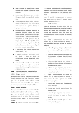 b. todas as conexões das tubulações com o tanque
devem ser feitas acima do nível máximo normal
de líquido;
c. devem ser providos recursos para prevenir a
liberação de líquido do tanque devido ao efeito
sifão;
d. devem ser providos meios para se verificar o
nível do líquido no tanque. Estes recursos devem
estar acessíveis ao operador durante as
operações do tanque;
e. devem ser providos meios para se prevenir do
enchimento excessivo, soando um alarme
quando o nível do líquido no tanque atingir 90%
de sua capacidade e parando automaticamente o
carregamento do líquido quando o nível do
tanque atingir a 95% da capacidade. Estes
recursos não devem restringir ou interferir de
nenhuma forma com o funcionamento adequado
dos respiros normal ou de emergência;
f. o espaçamento entre tanques adjacentes não
deve ser inferior a 1 m;
g. o tanque deve suportar o dano de uma colisão
por veículo a motor ou devem ser
providenciadas barreiras apropriadas contra
colisão;
h. onde o recurso de contenção secundária adotado
for o encapsulamento, este deve ser provido de
recursos de alívio de emergência de acordo com
a NBR 17505-2/06.
6.1.8 Isolamento de tanques no mesmo parque
6.1.8.1 Tanques verticais
Os tanques aéreos verticais com capacidade individual
igual ou inferior a 20 m³ serão considerados isolados,
para fins de proteção contra incêndio, quando
distanciarem entre si, no mínimo duas vezes o diâmetro
do maior tanque e em bacias de contenção isoladas.
6.1.8.2 Tanques horizontais
Os tanques aéreos horizontais com capacidade individual
igual ou inferior a 20 m³ serão considerados isolados,
para fins de proteção contra incêndio, quando
distanciarem entre si, no mínimo duas vezes a maior
dimensão do maior tanque e em bacias de contenção
isoladas.
6.1.8.3 A distância mencionada nos itens 6.1.8.1 e
6.1.8.2 pode ser reduzida à metade, com a interposição de
uma parede corta-fogo com resistência mínima ao fogo
de 120 min, e ultrapassando 1 m acima da altura do maior
tanque.
6.1.8.4 É permitida a proteção somente por extintores
para parques com no máximo 5 tanques isolados
conforme itens 6.1.8.2. e 6.1.8.3.
6.2 Estudo de cenários
Quando da apresentação do projeto técnico onde seja
necessário o dimensionamento de sistemas de combate a
incêndio por espuma e/ou resfriamento, deve ser
realizado pelo responsável técnico um estudo dos
cenários possíveis de sinistro, atendendo aos seguintes
requisitos:
6.2.1 Para o dimensionamento da reserva de
incêndio, deve ser adotado o cenário que apresente a
maior demanda de água para a soma das seguintes
exigências:
a. volume de água requerida para resfriamento do
tanque em chamas pelo tempo estabelecido nesta
IT;
b. volume de água requerido para resfriamento dos
tanques vizinhos pelo tempo estabelecido nesta
IT;
c. volume de água requerido para combate a
incêndio com espuma no tanque em chamas pelo
tempo estabelecido nesta IT;
d. volume de água requerido para as linhas
suplementares de espuma, conforme tempo
estabelecido nesta IT.
6.2.2 Para o dimensionamento das bombas de
incêndio, deve ser adotado o cenário que apresente a
maior demanda de vazão e pressão para atender
simultaneamente o seguinte:
a. vazão de água requerida para resfriamento do
tanque em chamas;
b. vazão de água requerida para resfriamento dos
tanques vizinhos;
c. vazão de água requerida para combate a
incêndio com espuma no tanque em chamas
adotado;
d. vazão de água requerida para as linhas
suplementares de espuma.
 
