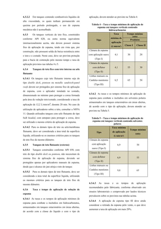 6.3.2.2 Em tanques contendo combustíveis líquidos de
alta viscosidade, os quais tenham permanecido em
queima por período prolongado, o uso de espuma
mecânica não é aconselhado.
6.3.3 Os tanques verticais de teto fixo, construídos
conforme API 620, ou outra norma equivalente
internacionalmente aceita, não devem possuir sistema
fixo de aplicação de espuma, tendo em vista que, por
construção, não possuem solda de baixa resistência entre
o teto e o costado. Neste caso, deve ser prevista proteção
para a bacia de contenção pelo mesmo tempo e taxa de
aplicação previstos nas tabelas 4 e 5.
6.3.4 Tanques de teto fixo com teto interno ou selo
flutuante
6.3.4.1 Os tanques cujo teto flutuante interno seja do
tipo double deck, pontoon ou metallic sandwich-panel
roofs devem ser protegidos por sistema fixo de aplicação
de espuma, com o aplicador instalado no costado,
dimensionado no mínimo para proteger a coroa formada
pela área da vedação teto/costado, considerando a taxa de
aplicação de 12,2 L/min/m², durante 20 min. No caso de
utilização de aplicadores sobre o teto, consultar a NFPA
11. Quando utilizados tanques com selo flutuante do tipo
bulk headed, com anteparo para proteger a coroa, deve
ser utilizado o mesmo critério de aplicação de espuma.
6.3.4.2 Para os demais tipos de teto ou selo/membrana
flutuante, deve ser considerada a área total da superfície
líquida, utilizando-se os mesmos critérios para os tanques
de teto fixo de mesmo diâmetro.
6.3.5 Tanques de teto flutuante (externo)
6.3.5.1 Tanques construídos conforme API 650, com
teto do tipo double deck ou pontoon, não necessitam de
sistema fixo de aplicação de espuma, devendo ser
protegidos apenas por aplicadores manuais de espuma,
desde que o alcance do jato atinja o teto do tanque.
6.3.5.2 Para os demais tipos de teto flutuante, deve ser
considerada a área total da superfície líquida, utilizando
os mesmos critérios para os tanques de teto fixo de
mesmo diâmetro.
6.3.6 Taxa e tempo de aplicação de solução de
espuma
6.3.6.1 As taxas e os tempos de aplicação mínimos de
espuma para combate a incêndios em hidrocarbonetos,
armazenados em tanques estacionários em áreas abertas,
de acordo com a classe do líquido e com o tipo de
aplicação, devem atender ao previsto na Tabela 4.
Tabela 4 – Taxa e tempo mínimos de aplicação de
espuma em tanques verticais contendo
hidrocarbonetos
Tipo
Taxa
mínima de
aplicação
(L/min/m²)
Tempo mínimo
(min)
Produtos
Classe I Classe II
Câmara de espuma
com aplicação suave
(Tipo I)
4,1 30 20
Câmara de espuma
com defletor
(Tipo II)
4,1 55 30
Linhas manuais ou
Canhões monitores
(Tipo III)
6,5 65 50
6.3.6.2 As taxas e os tempos mínimos de aplicação de
espuma para combate a incêndios em solventes polares
armazenados em tanques estacionários em áreas abertas,
de acordo com o tipo de aplicação, devem atender ao
previsto na Tabela 5.
Tabela 5 – Taxa e tempo mínimos de aplicação de
espuma em tanques verticais contendo solventes
polares
Tipo
Taxa mínima
de aplicação
(L/min/m²)
Tempo mínimo
(min)
Câmara de espuma
com aplicação
suave (Tipo I)
6,9 30
Câmara de espuma
com defletor
(Tipo II)
6,9 55
Linhas manuais ou
Canhões monitores
(Tipo III)
9,8 65
6.3.6.3 As taxas e os tempos de aplicação
recomendados pelo fabricante, conforme observado em
ensaios laboratoriais e comprovado por laudos técnicos
prevalecem sobre os previstos nas tabelas acima.
6.3.6.4 A aplicação de espuma tipo III deve ainda
considerar a retirada da espuma pelo vento, o que deve
aumentar a taxa de aplicação em mais 20%.
 