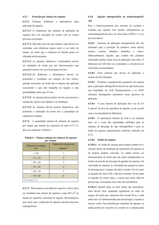 6.3.7 Proteção por câmara de espuma
6.3.7.1 Câmaras, defletores e deslizadores para
aplicação de espuma.
6.3.7.1.1 O rendimento das câmaras de aplicação da
espuma deve ser calculado de acordo com as vazões
previstas em projeto.
6.3.7.1.2 Havendo mais de uma câmara, estas devem ser
instaladas com distâncias iguais entre si ao redor do
tanque, de modo que a cobertura do líquido possa ser
efetuada uniformemente.
6.3.7.1.3 As câmaras, defletores e deslizadores devem
ser instalados de modo que seu funcionamento seja
garantido mesmo em caso de projeção do teto.
6.3.7.1.4 Os defletores e deslizadores devem ser
projetados e instalados nos tanques de teto cônico,
quando necessário, de modo que a espuma seja aplicada
suavemente e que não mergulhe no líquido a uma
profundidade maior que 25 mm.
6.3.7.1.5 As câmaras devem dispor de selo que previna a
entrada de vapores nas câmaras e na tubulação.
6.3.7.1.6 As câmaras devem possuir dispositivos que
permitam a realização de testes sem a penetração de
espuma nos tanques.
6.3.7.2 A quantidade mínima de câmaras de espuma
por tanque que atenda aos requisitos do item 6.3.7.1.2,
deve ser conforme a Tabela 6.
Tabela 6 – Número mínimo de câmaras de espuma
por tanque
Diâmetro do tanque
(m)
Número de câmaras de
espuma 1)
≤ 24 1
> 24 ≤ 36 2
> 36 ≤ 42 3
> 42 ≤ 48 4
> 48 ≤ 54 5
> 54 ≤ 60 6
1) Ver item 6.3.7.3
6.3.7.3 Para tanques com diâmetro superior a 60 m, deve
ser instalada uma câmara de espuma a cada 465 m² ou
fração de superfície adicional de líquido. Recomenda-se
que, neste caso, a aplicação de espuma seja pelo processo
subsuperficial.
6.3.8 Injeção subsuperficial ou semissubsuperfi-
cial
Para o dimensionamento dos sistemas de combate a
incêndio por espuma com injeção subsuperficial ou
semissubsuperficial, deve ser observada a NFPA 11 ou o
previsto abaixo.
6.3.8.1 Sistemas de aplicação subsuperficial não são
indicados para a proteção de produtos como álcool,
ésteres, cetonas, aldeídos, anidridos e outros.
Hidrocarbonetos líquidos que contêm tais produtos
misturados podem exigir taxas de aplicação mais altas. O
fabricante do LGE deve ser consultado e a ele devem ser
solicitadas recomendações.
6.3.8.2 Estes sistemas não devem ser aplicados a
tanques de teto flutuante.
6.3.8.3 Produtos e equipamentos geradores de espuma
para a aplicação subsuperficial devem ser aprovados para
esta finalidade. Os LGE fluorproteínicos e os AFFF
oferecem desempenho satisfatório neste processo de
aplicação.
6.3.8.4 A taxa mínima de aplicação deve ser de 6.5
L/min/m² da área da superfície do líquido, ou de acordo
com a recomendação do fabricante.
6.3.8.5 O suprimento mínimo de LGE a ser mantido
deve ser a soma das quantidades definidas para as
câmaras de descarga do tipo subsuperficial e para as
linhas de espuma suplementares conforme indicado em
6.3.9.
6.3.8.6 Saídas de espuma
6.3.8.6.1 As saídas de espuma para tanques podem ser o
extremo aberto da tubulação de suprimento de espuma ou
do próprio produto estocado. As saídas devem ser
dimensionadas de modo que não sejam ultrapassados os
limites da pressão de descarga do gerador de espuma e da
velocidade da espuma. A velocidade da espuma no ponto
de descarga para o tanque não deve exceder 3,0 m/s, para
os líquidos de classe I-B, e não deve exceder 6,0 m/s para
os líquidos de outros tipos, a menos que testes efetivos
provem que velocidades mais altas são satisfatórias.
6.3.8.6.2 Quando duas ou mais saídas são necessárias,
estas devem ficar espaçadas igualmente ao redor do
tanque, de modo que o percurso não exceda 30 m, e cada
saída deve ser dimensionada para descarregar a espuma à
mesma vazão. Para distribuição uniforme da espuma, as
saídas podem ter conexões no costado ou a espuma pode
 