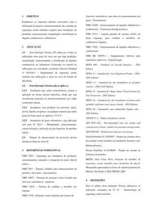 1 OBJETIVO
Estabelecer os requisitos mínimos necessários para a
elaboração de projeto e dimensionamento das medidas de
segurança contra incêndio exigidos para instalações de
produção, armazenamento, manipulação e distribuição de
líquidos combustíveis e inflamáveis.
2 APLICAÇÃO
2.1 Esta Instrução Técnica (IT) aplica-se a todas as
edificações e/ou áreas de risco em que haja produção,
manipulação, armazenamento e distribuição de líquidos
combustíveis ou inflamáveis localizadas no interior de
edificações ou a céu aberto, conforme o Decreto Estadual
nº 56.819/11 – Regulamento de segurança contra
incêndio das edificações e áreas de risco do Estado de
São Paulo.
2.2 Esta Instrução Técnica não se aplica a:
2.2.1 Instalações que, pelas características, exijam a
aplicação de norma técnica específica, desde que seja
reconhecida (nacional ou internacionalmente) por órgão
certificador oficial;
2.2.2 Instalações com produtos em aerossóis, spray,
névoa, líquido criogênico, ou qualquer material que tenha
ponto de fusão igual ou superior a 37,8º C;
2.2.3 Instalações de gases inflamáveis, cuja aplicação
será pela IT 28/11 – Manipulação, armazenamento,
comercialização e utilização de gás liquefeito de petróleo
(GLP).
2.3 Parques de abastecimento de aeronaves devem
atender ao disposto nesta IT.
3 REFERÊNCIAS NORMATIVAS
NBR 7820 – Segurança nas instalações de produção,
armazenamento, manuseio e transporte de etanol (álcool
etílico).
NBR 7821 – Tanques soldados para armazenamento de
petróleo e derivados – procedimento.
NBR 10897 – Sistemas de proteção contra incêndio por
chuveiros automáticos - requisitos.
NBR 12615 – Sistema de combate a incêndio por
espuma.
NBR 13792 – Proteção contra incêndio, por sistema de
chuveiros automáticos, para áreas de armazenamento em
geral – Procedimento.
NBR 14.605 - Armazenamento de líquidos inflamáveis e
combustíveis – Sistema de drenagem oleosa.
NBR 15511 – Líquido gerador de espuma (LGE), de
baixa expansão, para combate a incêndios em
combustíveis líquidos.
NBR 17505 – Armazenamento de líquidos inflamáveis e
combustíveis.
NBR IEC 60079-1 – Equipamentos elétricos para
atmosferas explosivas – Especificação.
NFPA 409 – Standard on Aircraft Hangars – 2001
Edition.
NFPA 11 – Standard for Low-Expansion Foam – 2002-
2005 Edition.
NFPA 13 – Standard for the installation of sprinkler
systems – 2002-2010 Edition.
NFPA 15 - Standard for Water Spray Fixed Systems for
Fire Protection – 2007 Edition.
NFPA 16 – Standard for the installation of foam-water
sprinkler and foam water spray systems - 2003 Edition.
NFPA 30 – Flammable and combustible liquids code –
2003 Edition.
ANSI B 31.1 – Piping and piping systems
API STD 620 – Recommended rules for design and
construction of large, welded, low pressure storage tanks.
API STD 650 – Welded steel tanks for oil storage.
Norma Petrobrás N-1203D/97 - Projeto de sistemas fixos
de proteção contra incêndio em instalações terrestres com
Hidrocarbonetos.
Norma Petrobrás N-1674B/98 - Projeto de arranjo de
refinarias de petróleo.
BRITO, Júlio César Silva. Proposta de medidas de
segurança contra incêndio para destilarias de álcool.
Monografia apresentada no Curso de Aperfeiçoamento de
Oficiais. São Paulo: CAES-PMESP, 2009.
4 DEFINIÇÕES
Para os efeitos desta Instrução Técnica aplicam-se as
definições constantes da IT 03 - Terminologia de
segurança contra incêndio.
 
