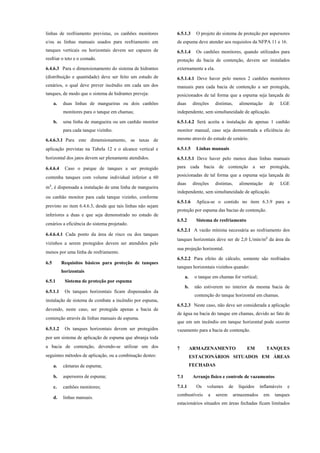 linhas de resfriamento previstas, os canhões monitores
e/ou as linhas manuais usados para resfriamento em
tanques verticais ou horizontais devem ser capazes de
resfriar o teto e o costado.
6.4.6.3 Para o dimensionamento do sistema de hidrantes
(distribuição e quantidade) deve ser feito um estudo de
cenários, o qual deve prever incêndio em cada um dos
tanques, de modo que o sistema de hidrantes preveja:
a. duas linhas de mangueiras ou dois canhões
monitores para o tanque em chamas;
b. uma linha de mangueira ou um canhão monitor
para cada tanque vizinho.
6.4.6.3.1 Para este dimensionamento, as taxas de
aplicação previstas na Tabela 12 e o alcance vertical e
horizontal dos jatos devem ser plenamente atendidos.
6.4.6.4 Caso o parque de tanques a ser protegido
contenha tanques com volume individual inferior a 60
m³, é dispensada a instalação de uma linha de mangueira
ou canhão monitor para cada tanque vizinho, conforme
previsto no item 6.4.6.3, desde que tais linhas não sejam
inferiores a duas e que seja demonstrado no estudo de
cenários a eficiência do sistema projetado.
6.4.6.4.1 Cada ponto da área de risco ou dos tanques
vizinhos a serem protegidos devem ser atendidos pelo
menos por uma linha de resfriamento.
6.5 Requisitos básicos para proteção de tanques
horizontais
6.5.1 Sistema de proteção por espuma
6.5.1.1 Os tanques horizontais ficam dispensados da
instalação de sistema de combate a incêndio por espuma,
devendo, neste caso, ser protegida apenas a bacia de
contenção através de linhas manuais de espuma.
6.5.1.2 Os tanques horizontais devem ser protegidos
por um sistema de aplicação de espuma que abranja toda
a bacia de contenção, devendo-se utilizar um dos
seguintes métodos de aplicação, ou a combinação destes:
a. câmaras de espuma;
b. aspersores de espuma;
c. canhões monitores;
d. linhas manuais.
6.5.1.3 O projeto do sistema de proteção por aspersores
de espuma deve atender aos requisitos da NFPA 11 e 16.
6.5.1.4 Os canhões monitores, quando utilizados para
proteção da bacia de contenção, devem ser instalados
externamente a ela.
6.5.1.4.1 Deve haver pelo menos 2 canhões monitores
manuais para cada bacia de contenção a ser protegida,
posicionados de tal forma que a espuma seja lançada de
duas direções distintas, alimentação de LGE
independente, sem simultaneidade de aplicação.
6.5.1.4.2 Será aceita a instalação de apenas 1 canhão
monitor manual, caso seja demonstrada a eficiência do
mesmo através do estudo de cenário.
6.5.1.5 Linhas manuais
6.5.1.5.1 Deve haver pelo menos duas linhas manuais
para cada bacia de contenção a ser protegida,
posicionadas de tal forma que a espuma seja lançada de
duas direções distintas, alimentação de LGE
independente, sem simultaneidade de aplicação.
6.5.1.6 Aplica-se o contido no item 6.3.9 para a
proteção por espuma das bacias de contenção.
6.5.2 Sistema de resfriamento
6.5.2.1 A vazão mínima necessária ao resfriamento dos
tanques horizontais deve ser de 2,0 L/min/m² da área da
sua projeção horizontal.
6.5.2.2 Para efeito de cálculo, somente são resfriados
tanques horizontais vizinhos quando:
a. o tanque em chamas for vertical;
b. não estiverem no interior da mesma bacia de
contenção do tanque horizontal em chamas.
6.5.2.3 Neste caso, não deve ser considerada a aplicação
de água na bacia do tanque em chamas, devido ao fato de
que em um incêndio em tanque horizontal pode ocorrer
vazamento para a bacia de contenção.
7 ARMAZENAMENTO EM TANQUES
ESTACIONÁRIOS SITUADOS EM ÁREAS
FECHADAS
7.1 Arranjo físico e controle de vazamentos
7.1.1 Os volumes de líquidos inflamáveis e
combustíveis a serem armazenados em tanques
estacionários situados em áreas fechadas ficam limitados
 