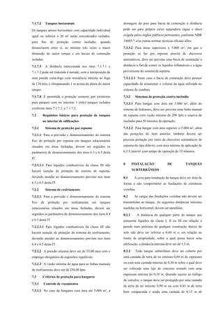 7.1.7.2 Tanques horizontais
Os tanques aéreos horizontais com capacidade individual
igual ou inferior a 20 m³ serão considerados isolados,
para fins de proteção contra incêndio, quando
distanciarem entre si, no mínimo três vezes a maior
dimensão do maior tanque e em bacias de contenção
isoladas.
7.1.7.3 A distância mencionada nos itens 7.1.7.1 e
7.1.7.2 pode ser reduzida à metade, com a interposição de
uma parede corta-fogo com resistência mínima ao fogo
de 120 min, e ultrapassando 1 m acima da altura do maior
tanque.
7.1.7.4 É permitida a proteção somente por extintores
para parques com no máximo 3 (três) tanques isolados
conforme itens 7.1.7.2. a 7.1.7.3.
7.2 Requisitos básicos para proteção de tanques
no interior de edificações
7.2.1 Sistema de proteção por espuma
7.2.1.1 Para a previsão e dimensionamento do sistema
fixo de proteção por espuma em tanques estacionários
situados em áreas fechadas, devem ser seguidos os
parâmetros de dimensionamento dos itens 6.3 e 6.5 desta
IT.
7.2.1.1.1 Para líquidos combustíveis da classe III não
haverá isenção de proteção do sistema de espuma,
devendo atender ao dimensionamento previsto nos itens
6.3 e 6.5 desta IT.
7.2.2 Sistema de resfriamento
7.2.2.1 Para a previsão e dimensionamento do sistema
fixo de proteção por resfriamento em tanques
estacionários situados em áreas fechadas, devem ser
seguidos os parâmetros de dimensionamento dos itens 6.4
e 6.5 desta IT.
7.2.2.1.1 Para líquidos combustíveis da classe III não
haverá isenção de proteção do sistema de resfriamento,
devendo atender ao dimensionamento previsto nos itens
6.4 e 6.5 desta IT.
7.2.2.2 A pressão mínima deve ser de 35,00 mca com o
emprego obrigatório de esguichos reguláveis.
7.2.2.3 A vazão mínima de água para as linhas manuais
de resfriamento deve ser de 250,00 lpm.
7.3 Critérios de proteção para hangares
7.3.1 Controle de vazamentos
7.3.1.1 No caso de hangares com área até 5.000 m², a
drenagem do piso para bacia de contenção à distância
pode ser para própria caixa separadora (água e óleo)
exigida pelos órgãos públicos pertinentes, conforme NBR
14605-7 e/ou outras normas técnicas oficiais afins.
7.3.1.2 Para áreas superiores a 5.000 m², em que a
proteção se faz por espuma através de chuveiros
automáticos, deve ser prevista uma bacia de contenção a
distância a fim de conter os líquidos inflamáveis e a água
proveniente do sistema de espuma.
7.3.1.2.1 Neste caso a bacia de contenção deve possuir
capacidade de armazenar o volume da água utilizada no
sistema de combate.
7.3.2 Sistemas de proteção contra incêndio
7.3.2.1 Para hangar com área até 5.000 m², além do
sistema de hidrantes, deve ser prevista uma linha manual
de espuma com vazão mínima de 200 lpm e reserva de
incêndio para 30 minutos de operação;
7.3.2.2 Para hangar com área superior a 5.000 m², além
das proteções do item anterior, também deverá ser
prevista proteção por meio de chuveiros automáticos de
espuma do tipo dilúvio, com taxa mínima de aplicação de
6,5 L/min/m² com tempo de operação de 15 minutos.
8 INSTALAÇÃO DE TANQUES
SUBTERRÂNEOS
8.1 A cava para instalação do tanque deve ser feita de
forma a não comprometer as fundações de estruturas
vizinhas.
8.2 As cargas das fundações vizinhas não devem ser
transmitidas ao tanque. As seguintes distâncias mínimas
medidas na horizontal, devem ser atendidas.
8.2.1 A distância de qualquer parte do tanque que
armazene líquidos de classe I, II ou III em relação à
parede mais próxima de qualquer construção abaixo do
solo não deve ser inferior a 0,60 m e; em relação ao
limite de propriedade, sobre a qual possa haver uma
edificação, a distância mínima deve ser de 1,5 m.
8.2.2 Todo tanque subterrâneo deve ser coberto por
uma camada de terra de no mínimo 0,60 m de espessura
ou com uma camada mínima de 0,30 m sobre a qual deve
ser colocada uma laje de concreto armado com uma
espessura mínima de 0,10 m. Quando sujeito ao tráfego
de veículos, o tanque deve ser protegido por uma camada
de terra de no mínimo 0,90 m ou com 0,45 m de terra
bem compactada e ainda uma camada de 0,15 m de
 