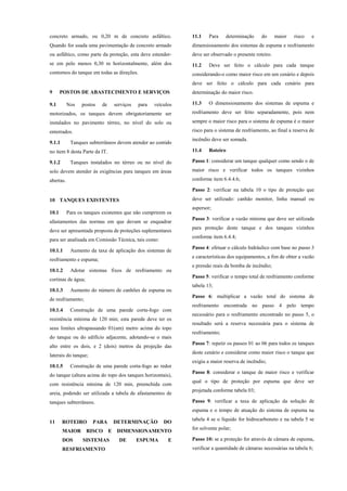 concreto armado, ou 0,20 m de concreto asfáltico.
Quando for usada uma pavimentação de concreto armado
ou asfáltico, como parte da proteção, esta deve estender-
se em pelo menos 0,30 m horizontalmente, além dos
contornos do tanque em todas as direções.
9 POSTOS DE ABASTECIMENTO E SERVIÇOS
9.1 Nos postos de serviços para veículos
motorizados, os tanques devem obrigatoriamente ser
instalados no pavimento térreo, no nível do solo ou
enterrados.
9.1.1 Tanques subterrâneos devem atender ao contido
no item 8 desta Parte da IT.
9.1.2 Tanques instalados no térreo ou no nível do
solo devem atender às exigências para tanques em áreas
abertas.
10 TANQUES EXISTENTES
10.1 Para os tanques existentes que não cumprirem os
afastamentos das normas em que devam se enquadrar
deve ser apresentada proposta de proteções suplementares
para ser analisada em Comissão Técnica, tais como:
10.1.1 Aumento da taxa de aplicação dos sistemas de
resfriamento e espuma;
10.1.2 Adotar sistemas fixos de resfriamento ou
cortinas de água;
10.1.3 Aumento do número de canhões de espuma ou
de resfriamento;
10.1.4 Construção de uma parede corta-fogo com
resistência mínima de 120 min; esta parede deve ter os
seus limites ultrapassando 01(um) metro acima do topo
do tanque ou do edifício adjacente, adotando-se o mais
alto entre os dois, e 2 (dois) metros da projeção das
laterais do tanque;
10.1.5 Construção de uma parede corta-fogo ao redor
do tanque (altura acima do topo dos tanques horizontais),
com resistência mínima de 120 min, preenchida com
areia, podendo ser utilizada a tabela de afastamentos de
tanques subterrâneos.
11 ROTEIRO PARA DETERMINAÇÃO DO
MAIOR RISCO E DIMENSIONAMENTO
DOS SISTEMAS DE ESPUMA E
RESFRIAMENTO
11.1 Para determinação do maior risco e
dimensionamento dos sistemas de espuma e resfriamento
deve ser observado o presente roteiro.
11.2 Deve ser feito o cálculo para cada tanque
considerando-o como maior risco em um cenário e depois
deve ser feito o cálculo para cada cenário para
determinação do maior risco.
11.3 O dimensionamento dos sistemas de espuma e
resfriamento deve ser feito separadamente, pois nem
sempre o maior risco para o sistema de espuma é o maior
risco para o sistema de resfriamento, ao final a reserva de
incêndio deve ser somada.
11.4 Roteiro
Passo 1: considerar um tanque qualquer como sendo o de
maior risco e verificar todos os tanques vizinhos
conforme item 6.4.4.6;
Passo 2: verificar na tabela 10 o tipo de proteção que
deve ser utilizado: canhão monitor, linha manual ou
aspersor;
Passo 3: verificar a vazão mínima que deve ser utilizada
para proteção deste tanque e dos tanques vizinhos
conforme item 6.4.4;
Passo 4: efetuar o cálculo hidráulico com base no passo 3
e características dos equipamentos, a fim de obter a vazão
e pressão reais da bomba de incêndio;
Passo 5: verificar o tempo total de resfriamento conforme
tabela 13;
Passo 6: multiplicar a vazão total do sistema de
resfriamento encontrada no passo 4 pelo tempo
necessário para o resfriamento encontrado no passo 5, o
resultado será a reserva necessária para o sistema de
resfriamento;
Passo 7: repetir os passos 01 ao 06 para todos os tanques
deste cenário e considerar como maior risco o tanque que
exigiu a maior reserva de incêndio;
Passo 8: considerar o tanque de maior risco e verificar
qual o tipo de proteção por espuma que deve ser
projetada conforme tabela 03;
Passo 9: verificar a taxa de aplicação da solução de
espuma e o tempo de atuação do sistema de espuma na
tabela 4 se o líquido for hidrocarboneto e na tabela 5 se
for solvente polar;
Passo 10: se a proteção for através de câmara de espuma,
verificar a quantidade de câmaras necessárias na tabela 6;
 